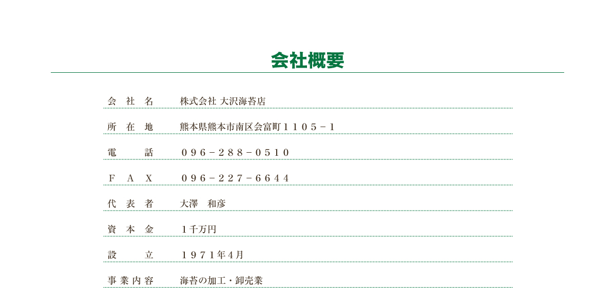 会社概要　会社名：株式会社 大沢海苔店　所在地：熊本県熊本市南区会富町１１０５−１　電話：０９６−２８８−０５１０　ＦＡＸ：０９６−２２７−６６４４　代表者：大澤　積　資本金：１千万円　設立：１９７１年４月　事業内容：海苔の加工・卸売業